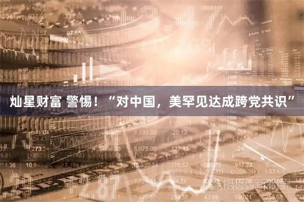 灿星财富 警惕！“对中国，美罕见达成跨党共识”
