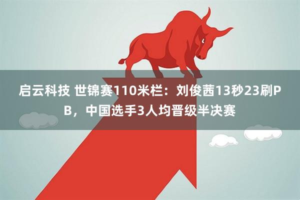 启云科技 世锦赛110米栏：刘俊茜13秒23刷PB，中国选手3人均晋级半决赛