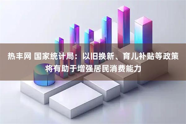 热丰网 国家统计局：以旧换新、育儿补贴等政策将有助于增强居民消费能力