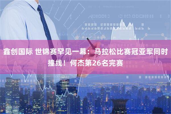 鑫创国际 世锦赛罕见一幕：马拉松比赛冠亚军同时撞线！何杰第26名完赛