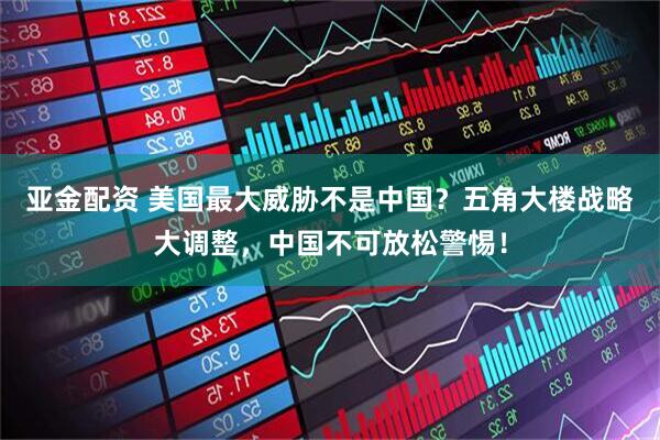 亚金配资 美国最大威胁不是中国？五角大楼战略大调整，中国不可放松警惕！