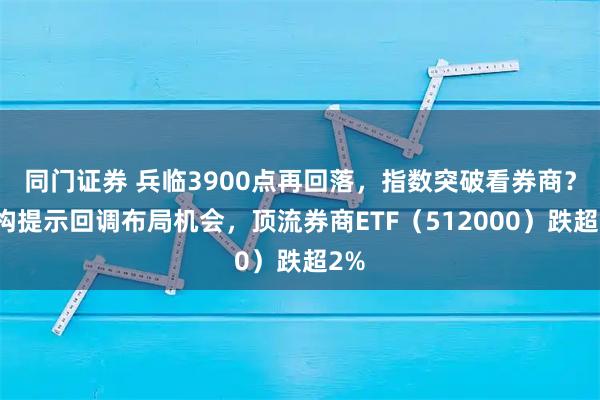同门证券 兵临3900点再回落，指数突破看券商？机构提示回调布局机会，顶流券商ETF（512000）跌超2%