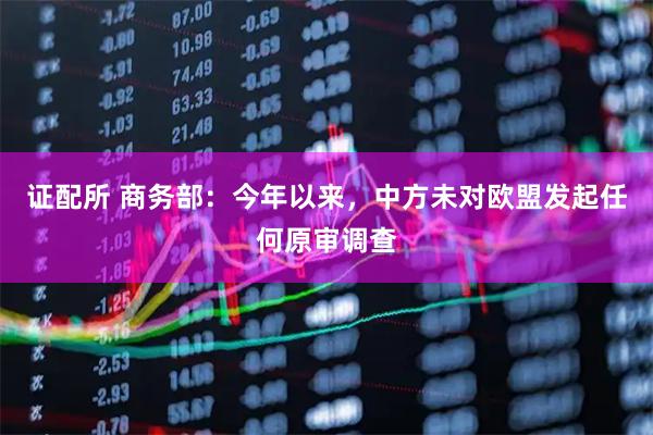 证配所 商务部：今年以来，中方未对欧盟发起任何原审调查