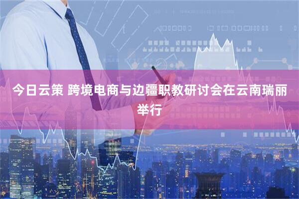 今日云策 跨境电商与边疆职教研讨会在云南瑞丽举行