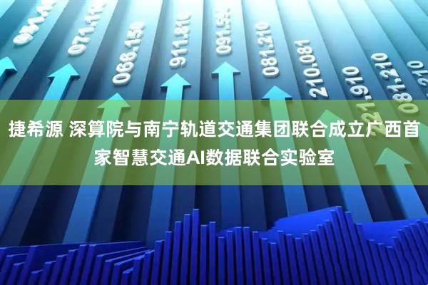 捷希源 深算院与南宁轨道交通集团联合成立广西首家智慧交通AI数据联合实验室