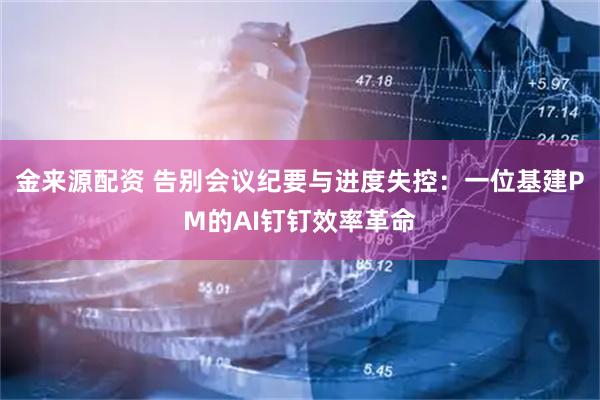 金来源配资 告别会议纪要与进度失控：一位基建PM的AI钉钉效率革命