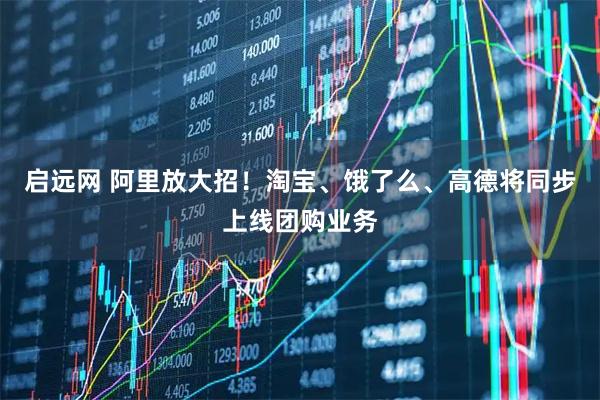 启远网 阿里放大招！淘宝、饿了么、高德将同步上线团购业务