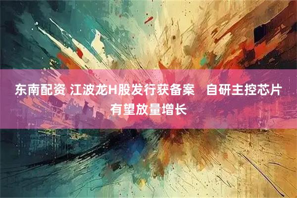 东南配资 江波龙H股发行获备案   自研主控芯片有望放量增长