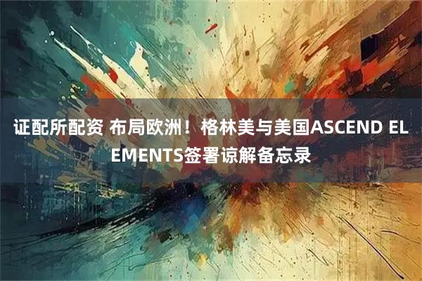 证配所配资 布局欧洲！格林美与美国ASCEND ELEMENTS签署谅解备忘录