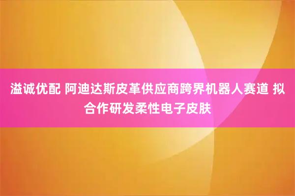 溢诚优配 阿迪达斯皮革供应商跨界机器人赛道 拟合作研发柔性电子皮肤