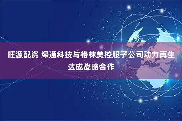 旺源配资 绿通科技与格林美控股子公司动力再生达成战略合作