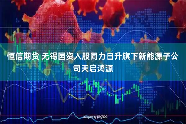 恒信期货 无锡国资入股同力日升旗下新能源子公司天启鸿源