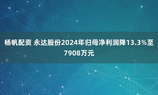 杨帆配资 永达股份2024年归母净利润降13.3%至7908万元
