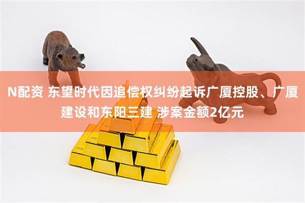 N配资 东望时代因追偿权纠纷起诉广厦控股、广厦建设和东阳三建 涉案金额2亿元