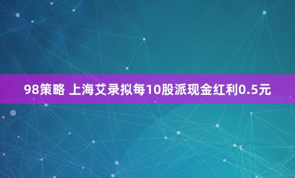 98策略 上海艾录拟每10股派现金红利0.5元