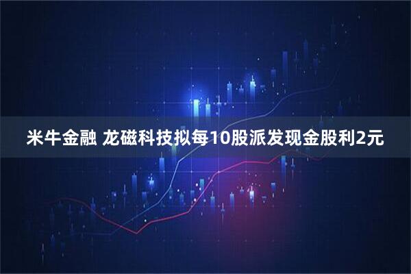 米牛金融 龙磁科技拟每10股派发现金股利2元