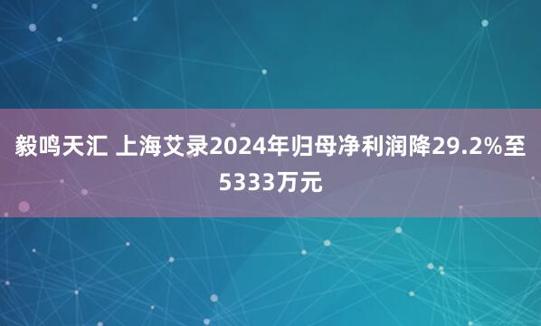 毅鸣天汇 上海艾录2024年归母净利润降29.2%至5333万元