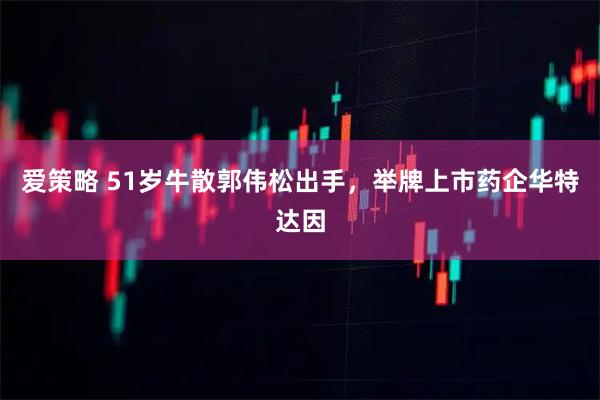爱策略 51岁牛散郭伟松出手，举牌上市药企华特达因