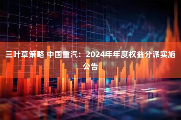 三叶草策略 中国重汽：2024年年度权益分派实施公告