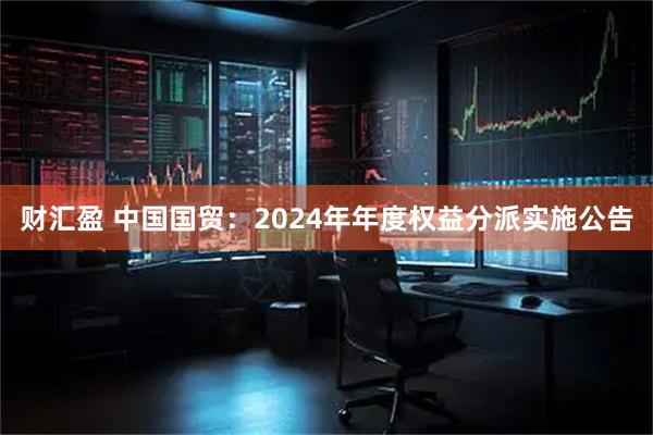 财汇盈 中国国贸：2024年年度权益分派实施公告
