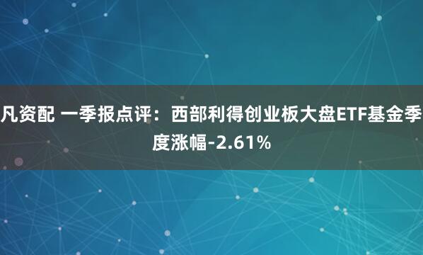 凡资配 一季报点评：西部利得创业板大盘ETF基金季度涨幅-2.61%