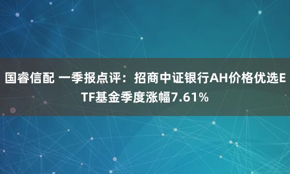 国睿信配 一季报点评：招商中证银行AH价格优选ETF基金季度涨幅7.61%