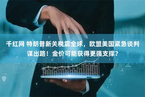 千红网 特朗普新关税震全球，欧盟美国紧急谈判谋出路！金价可能获得更强支撑？