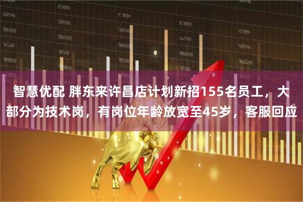 智慧优配 胖东来许昌店计划新招155名员工，大部分为技术岗，有岗位年龄放宽至45岁，客服回应