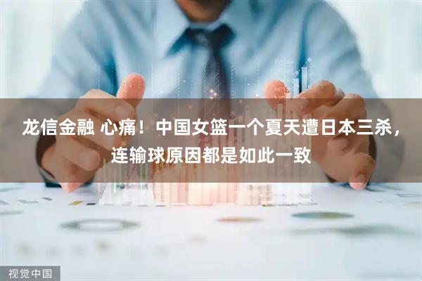 龙信金融 心痛！中国女篮一个夏天遭日本三杀，连输球原因都是如此一致