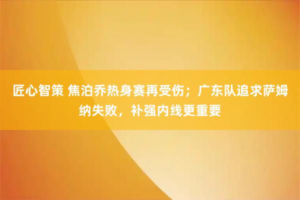 匠心智策 焦泊乔热身赛再受伤；广东队追求萨姆纳失败，补强内线更重要