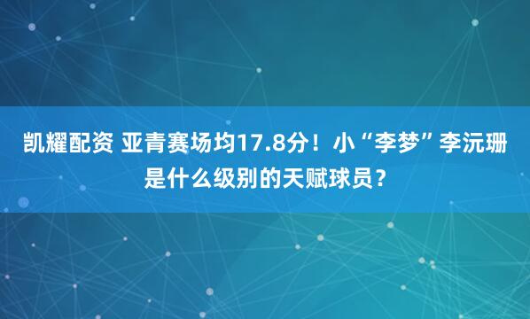 凯耀配资 亚青赛场均17.8分！小“李梦”李沅珊是什么级别的天赋球员？