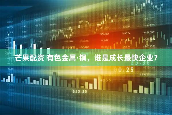 芒果配资 有色金属·铜，谁是成长最快企业？
