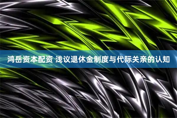 鸿岳资本配资 浅议退休金制度与代际关亲的认知