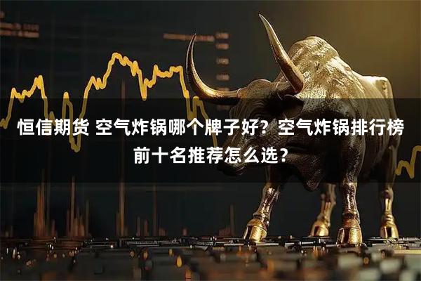 恒信期货 空气炸锅哪个牌子好？空气炸锅排行榜前十名推荐怎么选？