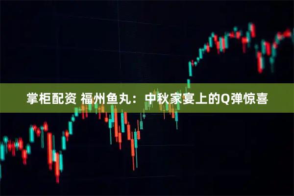 掌柜配资 福州鱼丸：中秋家宴上的Q弹惊喜