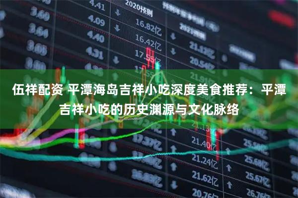 伍祥配资 平潭海岛吉祥小吃深度美食推荐：平潭吉祥小吃的历史渊源与文化脉络