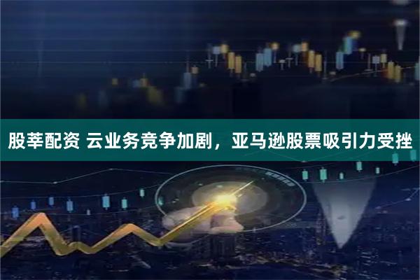 股莘配资 云业务竞争加剧，亚马逊股票吸引力受挫