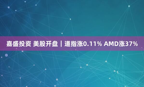 嘉盛投资 美股开盘｜道指涨0.11% AMD涨37%