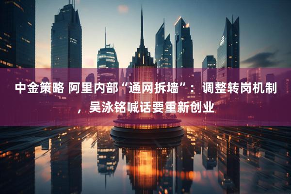 中金策略 阿里内部“通网拆墙”：调整转岗机制，吴泳铭喊话要重新创业