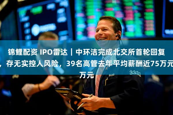 锦鲤配资 IPO雷达｜中环洁完成北交所首轮回复，存无实控人风险，39名高管去年平均薪酬近75万元