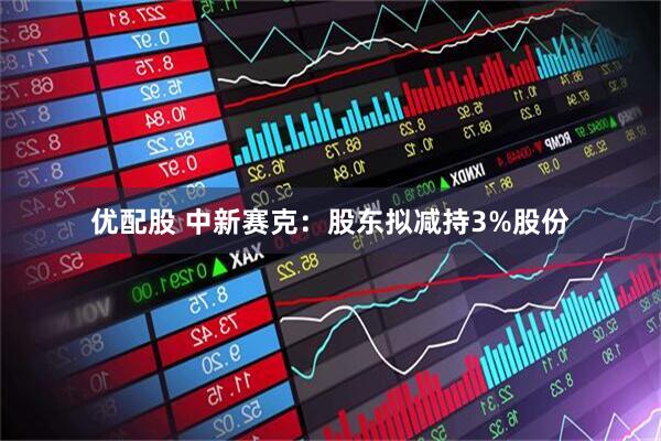 优配股 中新赛克：股东拟减持3%股份