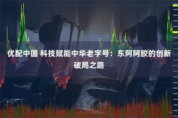 优配中国 科技赋能中华老字号：东阿阿胶的创新破局之路