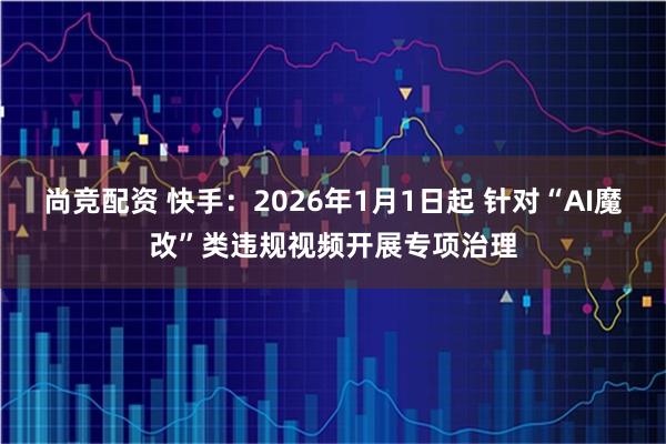 尚竞配资 快手：2026年1月1日起 针对“AI魔改”类违规视频开展专项治理