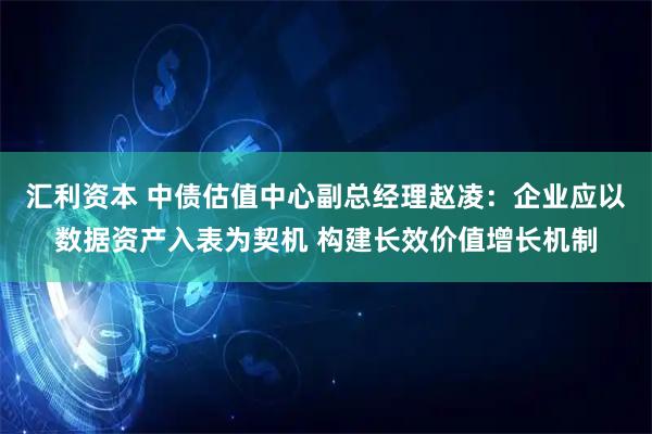 汇利资本 中债估值中心副总经理赵凌：企业应以数据资产入表为契机 构建长效价值增长机制