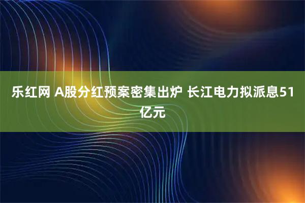 乐红网 A股分红预案密集出炉 长江电力拟派息51亿元
