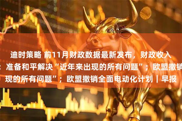 迪时策略 前11月财政数据最新发布，财政收入延续低增长态势；普京：准备和平解决“近年来出现的所有问题”；欧盟撤销全面电动化计划｜早报