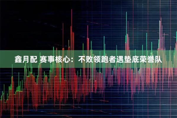 鑫月配 赛事核心：不败领跑者遇垫底荣誉队