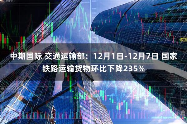 中期国际 交通运输部：12月1日-12月7日 国家铁路运输货物环比下降235%