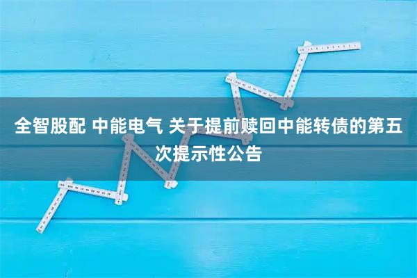 全智股配 中能电气 关于提前赎回中能转债的第五次提示性公告