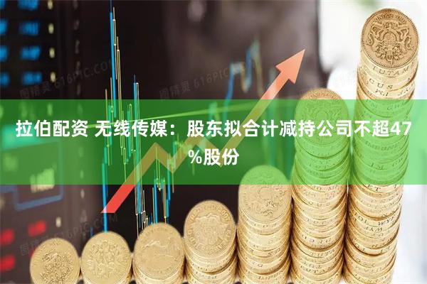 拉伯配资 无线传媒：股东拟合计减持公司不超47%股份